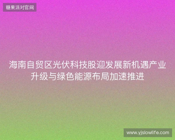 海南自贸区光伏科技股迎发展新机遇产业升级与绿色能源布局加速推进 海南自贸区光伏科技股迎发展新机遇产业升级与绿色能源布局加速推进