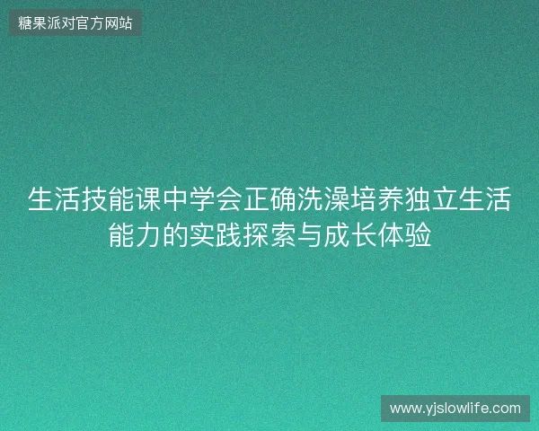 生活技能课中学会正确洗澡培养独立生活能力的实践探索与成长体验